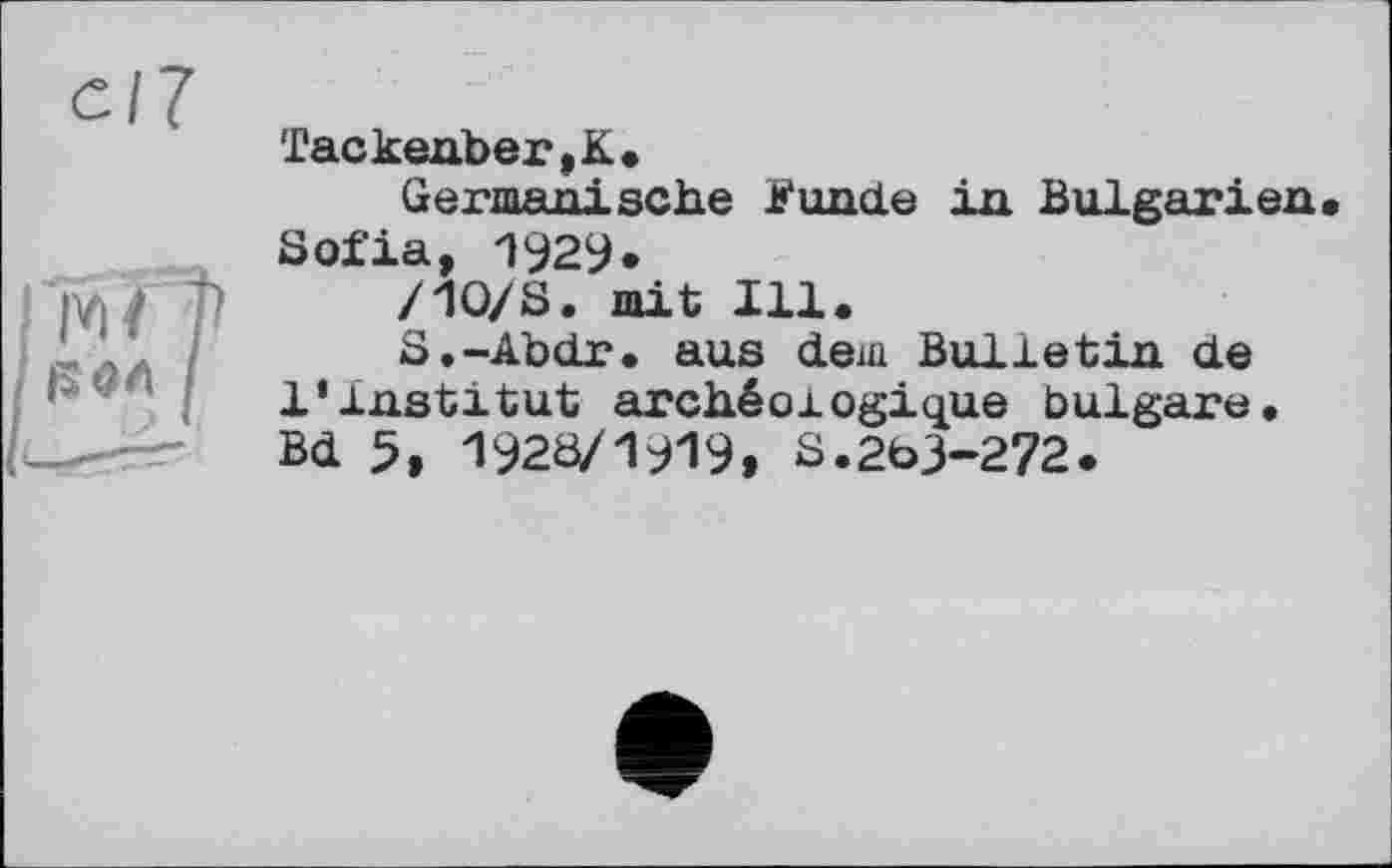 ﻿с/7
I WO
‘ I
Tackenber,K.
Germanische fonde in Bulgarien Sofia, 1929.
/Ю/S. mit Ill.
S.-Abdr. aus dem Bulletin de l’institut archéologique bulgare. Bd 5, 1920/1919, S.263-272.